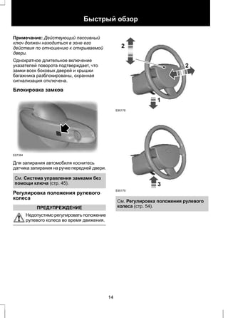 Быстрый обзор 
Примечание: Действующий пассивный 
ключ должен находиться в зоне его 
действия по отношению к открываемой 
двери. 
Однократное длительное включение 
указателей поворота подтверждает, что 
замки всех боковых дверей и крышки 
багажника разблокированы, охранная 
сигнализация отключена. 
Блокировка замков 
E87384 
Для запирания автомобиля коснитесь 
датчика запирания на ручке передней двери. 
См. Система управления замками без 
помощи ключа (стр. 45). 
Регулировка положения рулевого 
колеса 
ПРЕДУПРЕЖДЕНИЕ 
Недопустимо регулировать положение 
рулевого колеса во время движения. 
1 
2 
2 
E95178 
3 
E95179 
См. Регулировка положения рулевого 
колеса (стр. 54). 
14 
 