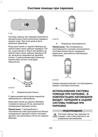 Система помощи при парковке 
E77927 
Система помощи при парковке включается 
автоматически после включения передачи 
заднего хода. При этом должно быть 
включено зажигание. 
Когда расстояние от заднего бампера до 
препятствия станет равным примерно 150 
см, а расстояние от борта автомобиля до 
препятствия станет равным примерно 50 
см, включится прерывистый звуковой 
сигнал. С уменьшением расстояния до 
препятствия частота тона будет 
повышаться. 
A 
E130178 
A Индикатор расстояния. 
С уменьшением расстояния индикатор 
приближается к автомобилю. 
Когда расстояние до заднего бампера 
становится меньше 30 см, включается 
непрерывный звуковой сигнал. 
Примечание: У автомобилей с 
поставленной нами буксировочной балкой 
непрерывный звуковой сигнал начинает 
звучать при расстоянии 45 см от заднего 
бампера. 
A 
E130179 
A Индикатор неисправности. 
Примечание: При отображении 
неисправности система отключается. 
Система должна быть проверена 
механиком, прошедшим надлежащую 
подготовку. 
E130180 
Символ прицепа означает, что присоединен 
прицеп и система отключена. 
ИСПОЛЬЗОВАНИЕ СИСТЕМЫ 
ПОМОЩИ ПРИ ПАРКОВКЕ - В 
КОМПЛЕКТАЦИЮ АВТОМОБИЛЯ 
ВХОДИТ: ПЕРЕДНЯЯ И ЗАДНЯЯ 
СИСТЕМЫ ПОМОЩИ ПРИ 
ПАРКОВКЕ 
ПРЕДУПРЕЖДЕНИЕ 
Система помощи при парковке не 
снимает с вас ответственности за 
управление автомобилем. 
159 
 