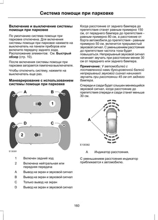 Система помощи при парковке 
Включение и выключение системы 
помощи при парковке 
По умолчанию система помощи при 
парковке отключена. Для включения 
системы помощи при парковке нажмите на 
выключатель на панели приборов или 
включите передачу заднего хода. 
Расположение элементов: См. Быстрый 
обзор (стр. 10). 
После включения системы помощи при 
парковке загорается лампочка выключателя. 
Чтобы отключить систему, нажмите на 
выключатель еще раз. 
Маневрирование с использованием 
системы помощи при парковке 
E130381 
A B 
1 
D C 
2 
1 Включен задний ход 
Включена нейтральная или 
передняя передача 
2 
A Вывод на экран и звуковой сигнал 
B Вывод на экран и звуковой сигнал 
С Только вывод на экран 
D Вывод на экран и звуковой сигнал 
Когда расстояние от заднего бампера до 
препятствия станет равным примерно 150 
см, от переднего бампера до препятствия - 
равным примерно 80 см, а расстояние от 
борта автомобиля до препятствия - равным 
примерно 50 см, включится прерывистый 
звуковой сигнал. С уменьшением расстояния 
до препятствия частота тона будет 
повышаться. Непрерывный звуковой сигнал 
начинает звучать при расстоянии менее 30 
см от переднего или заднего бампера. 
Примечание: У автомобилей с 
поставленной нами буксировочной балкой 
непрерывный звуковой сигнал начинает 
звучать при расстоянии 45 см от заднего 
бампера. 
Спереди и сзади будет слышен меняющийся 
звуковой сигнал, когда расстояние до 
препятствия спереди и сзади станет меньше 
30 см. 
A 
E130382 
A Индикатор расстояния. 
С уменьшением расстояния индикатор 
приближается к автомобилю. 
160 
 