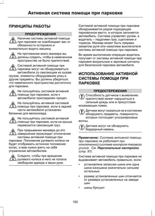 Активная система помощи при парковке 
ПРИНЦИПЫ РАБОТЫ 
ПРЕДУПРЕЖДЕНИЯ 
Наличие системы активной помощи 
при парковке не освобождает вас от 
обязанности осторожно и 
внимательно водить машину. 
На протяжении всего маневра вы 
должны следить, чтобы в намеченном 
пространстве не было препятствий. 
Системой активной помощи при 
парковке могут не обнаруживаться 
автомобили со свисающим из кузова 
грузом, элементы оборудования улиц и 
другие предметы. Вы должны убедиться, 
что намеченного пространства достаточно 
для парковки. 
Не пользуйтесь системой активной 
помощи при парковке, если к 
автомобилю присоединен прицеп. 
Не пользуйтесь активной системой 
помощи при парковке, если в задней 
части автомобиля установлен 
багажник для велосипеда. 
Не пользуйтесь системой активной 
помощи при парковке, если на крыше 
перевозится свисающий груз. 
При прерывании маневра до его 
завершения происходит отключение 
системы активной помощи при 
парковке. Положение рулевого колеса не 
будет отображать истинное положение 
колес, и вам нужно взять на себя 
управление автомобилем. 
Следите, чтобы при вращении 
рулевого колеса в него не попала 
свободная одежда и ваши руки. 
Системой активной помощи при парковке 
обнаруживается рядом подходящее 
парковочное место, в которое загоняется 
автомобиль. Система управляет рулем, а 
водитель – педалями газа, сцепления и 
тормоза. Маневр может быть прерван 
захватом руля или нажатием выключателя 
системы активной помощи при парковке. 
Во время выполнения операции водитель 
получает от системы активной помощи при 
парковке визуальные и звуковые сигналы 
для безопасной парковки автомобиля. 
ИСПОЛЬЗОВАНИЕ АКТИВНОЙ 
СИСТЕМЫ ПОМОЩИ ПРИ 
ПАРКОВКЕ 
ПРЕДОСТЕРЕЖЕНИЯ 
Способность датчиков к выявлению 
препятствий может нарушиться в 
сильный дождь или в присутствии 
искажающих помех. 
Датчики могут оказаться не в состоянии 
обнаружить предметы, поверхность 
которых поглощает ультразвуковые 
волны. 
Датчики могут не обнаружить 
бордюрный камень. 
Примечание: Система активной помощи 
при парковке не работает при 
отключенной системе контроля тягового 
усилия. См. Персональные настройки 
(стр. 97). 
Система активной помощи при парковке не 
выравнивает автомобиль правильно, если: 
• установлена запасная шина или одна 
шина изношена значительно сильнее 
остальных 
• размер установленных шин отличается 
от размера установленных на заводе 
шин 
• шины буксуют 
162 
 
