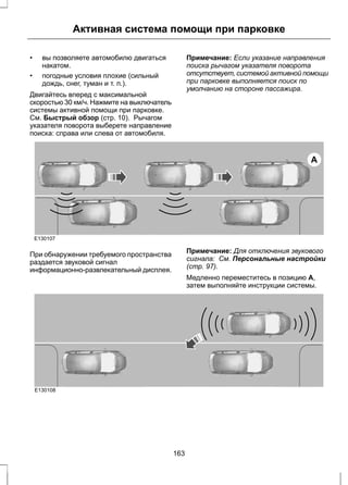 Активная система помощи при парковке 
• вы позволяете автомобилю двигаться 
накатом. 
• погодные условия плохие (сильный 
дождь, снег, туман и т. п.). 
Двигайтесь вперед с максимальной 
скоростью 30 км/ч. Нажмите на выключатель 
системы активной помощи при парковке. 
См. Быстрый обзор (стр. 10). Рычагом 
указателя поворота выберете направление 
поиска: справа или слева от автомобиля. 
Примечание: Если указание направления 
поиска рычагом указателя поворота 
отсутствует, системой активной помощи 
при парковке выполняется поиск по 
умолчанию на стороне пассажира. 
A 
E130107 
При обнаружении требуемого пространства 
раздается звуковой сигнал 
информационно-развлекательный дисплея. 
Примечание: Для отключения звукового 
сигнала: См. Персональные настройки 
(стр. 97). 
Медленно переместитесь в позицию A, 
затем выполняйте инструкции системы. 
E130108 
163 
 