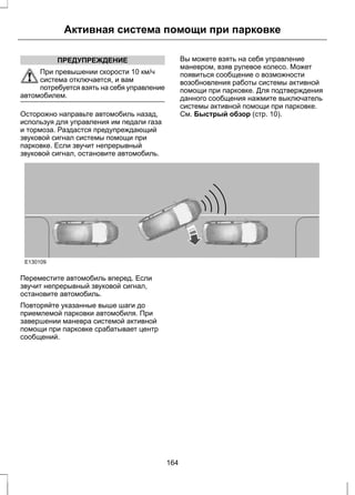 Активная система помощи при парковке 
ПРЕДУПРЕЖДЕНИЕ 
При превышении скорости 10 км/ч 
система отключается, и вам 
потребуется взять на себя управление 
автомобилем. 
Осторожно направьте автомобиль назад, 
используя для управления им педали газа 
и тормоза. Раздастся предупреждающий 
звуковой сигнал системы помощи при 
парковке. Если звучит непрерывный 
звуковой сигнал, остановите автомобиль. 
Вы можете взять на себя управление 
маневром, взяв рулевое колесо. Может 
появиться сообщение о возможности 
возобновления работы системы активной 
помощи при парковке. Для подтверждения 
данного сообщения нажмите выключатель 
системы активной помощи при парковке. 
См. Быстрый обзор (стр. 10). 
E130109 
Переместите автомобиль вперед. Если 
звучит непрерывный звуковой сигнал, 
остановите автомобиль. 
Повторяйте указанные выше шаги до 
приемлемой парковки автомобиля. При 
завершении маневра системой активной 
помощи при парковке срабатывает центр 
сообщений. 
164 
 