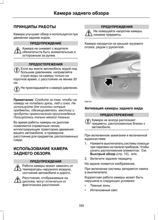 Камера заднего обзора 
ПРИНЦИПЫ РАБОТЫ 
Камера улучшает обзор и используется при 
движении задним ходом. 
ПРЕДУПРЕЖДЕНИЕ 
Камера не снимает с водителя 
обязательств быть внимательным и 
осторожным за рулем. 
ПРЕДОСТЕРЕЖЕНИЯ 
Если вы моете автомобиль водой под 
большим давлением, направляйте 
струю воды на камеру только на 
короткое время, с расстояния не менее 20 
см. 
Не прикладывайте к камере давление. 
Примечание: Следите за тем, чтобы на 
камеру не попадали грязь, лед и снег. Не 
используйте для очистки острые 
предметы, обезжириватели, мастику и 
продукты органического происхождения. 
Пользуйтесь только мягкой тканью. 
Во время работы камеры на дисплее 
появляются справочные линии, 
иллюстрирующие траекторию движения 
вашего автомобиля, и примерное 
расстояние для предметов, расположенных 
сзади. 
ИСПОЛЬЗОВАНИЕ КАМЕРА 
ЗАДНЕГО ОБЗОРА 
ПРЕДУПРЕЖДЕНИЯ 
Работа камеры может зависеть от 
температуры наружного воздуха, 
состояния автомобиля и дороги. 
Расстояния, отображаемые на 
дисплее, могут отличаться от 
фактических расстояний. 
ПРЕДУПРЕЖДЕНИЯ 
Не помещайте напротив камеры 
никакие предметы. 
Камера находится на крышке грузового 
отсека, рядом с рукояткой. 
E99105 
Активация камеры заднего вида 
ПРЕДОСТЕРЕЖЕНИЕ 
Камера не всегда распознает 
предметы, расположенные близко к 
автомобилю. 
При включенном зажигании и включенной 
аудиосистеме: 
1. Нажмите выключатель системы помощи 
при парковке на панели приборов. Чтобы 
узнать расположение элементов: См. 
Быстрый обзор (стр. 10). или, 
2. Включите заднюю передачу. 
На экране появится изображение. 
При включении системы загорается лампа 
в выключателе. 
Корректная работа камеры может быть 
нарушена в следующих условиях: 
• Темные зоны. 
• Интенсивный свет. 
165 
 