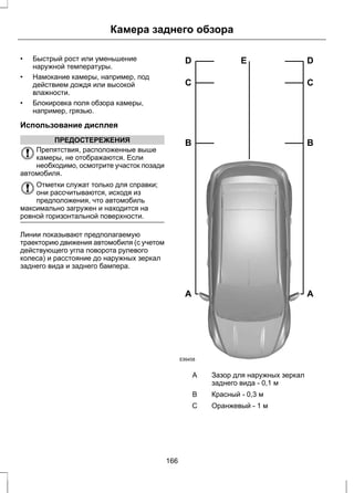 Камера заднего обзора 
• Быстрый рост или уменьшение 
наружной температуры. 
• Намокание камеры, например, под 
действием дождя или высокой 
влажности. 
• Блокировка поля обзора камеры, 
например, грязью. 
Использование дисплея 
ПРЕДОСТЕРЕЖЕНИЯ 
Препятствия, расположенные выше 
камеры, не отображаются. Если 
необходимо, осмотрите участок позади 
автомобиля. 
Отметки служат только для справки; 
они рассчитываются, исходя из 
предположения, что автомобиль 
максимально загружен и находится на 
ровной горизонтальной поверхности. 
Линии показывают предполагаемую 
траекторию движения автомобиля (с учетом 
действующего угла поворота рулевого 
колеса) и расстояние до наружных зеркал 
заднего вида и заднего бампера. 
D E 
C 
B 
A 
E99458 
D 
C 
B 
A 
Зазор для наружных зеркал 
заднего вида - 0,1 м 
A 
B Красный - 0,3 м 
С Оранжевый - 1 м 
166 
 
