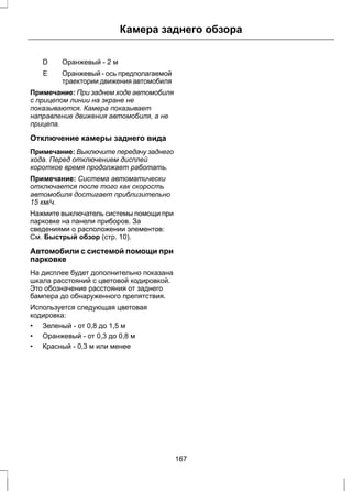 D Оранжевый - 2 м 
Камера заднего обзора 
Оранжевый - ось предполагаемой 
траектории движения автомобиля 
E 
Примечание: При заднем ходе автомобиля 
с прицепом линии на экране не 
показываются. Камера показывает 
направление движения автомобиля, а не 
прицепа. 
Отключение камеры заднего вида 
Примечание: Выключите передачу заднего 
хода. Перед отключением дисплей 
короткое время продолжает работать. 
Примечание: Система автоматически 
отключается после того как скорость 
автомобиля достигает приблизительно 
15 км/ч. 
Нажмите выключатель системы помощи при 
парковке на панели приборов. За 
сведениями о расположении элементов: 
См. Быстрый обзор (стр. 10). 
Автомобили с системой помощи при 
парковке 
На дисплее будет дополнительно показана 
шкала расстояний с цветовой кодировкой. 
Это обозначение расстояния от заднего 
бампера до обнаруженного препятствия. 
Используется следующая цветовая 
кодировка: 
• Зеленый - от 0,8 до 1,5 м 
• Оранжевый - от 0,3 до 0,8 м 
• Красный - 0,3 м или менее 
167 
 