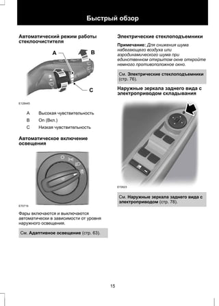 Быстрый обзор 
Автоматический режим работы 
стеклоочистителя 
A B 
C 
E128445 
A Высокая чувствительность 
B On (Вкл.) 
С Низкая чувствительность 
Автоматическое включение 
освещения 
E70719 
Фары включаются и выключаются 
автоматически в зависимости от уровня 
наружного освещения. 
См. Адаптивное освещение (стр. 63). 
Электрические стеклоподъемники 
Примечание: Для снижения шума 
набегающего воздуха или 
аэродинамического шума при 
единственном открытом окне откройте 
немного противоположное окно. 
См. Электрические стеклоподъемники 
(стр. 76). 
Наружные зеркала заднего вида с 
электроприводом складывания 
E72623 
См. Наружные зеркала заднего вида с 
электроприводом (стр. 78). 
15 
 