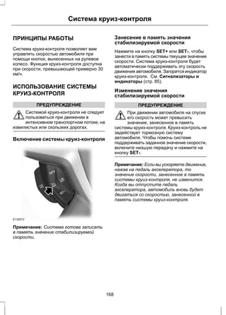 Система круиз-контроля 
ПРИНЦИПЫ РАБОТЫ 
Система круиз-контроля позволяет вам 
управлять скоростью автомобиля при 
помощи кнопок, вынесенных на рулевое 
колесо. Функция круиз-контроля доступна 
при скорости, превышающей примерно 30 
км/ч. 
ИСПОЛЬЗОВАНИЕ СИСТЕМЫ 
КРУИЗ-КОНТРОЛЯ 
ПРЕДУПРЕЖДЕНИЕ 
Системой круиз-контроля не следует 
пользоваться при движении в 
интенсивном транспортном потоке, на 
извилистых или скользких дорогах. 
Включение системы круиз-контроля 
E130072 
Примечание: Система готова записать 
в память значение стабилизируемой 
скорости. 
Занесение в память значения 
стабилизируемой скорости 
Нажмите на кнопку SET+ или SET-, чтобы 
занести в память системы текущее значение 
скорости. Система круиз-контроля будет 
автоматически поддерживать эту скорость 
движения автомобиля. Загорится индикатор 
круиз-контроля. См. Сигнализаторы и 
индикаторы (стр. 85). 
Изменение значения 
стабилизируемой скорости 
ПРЕДУПРЕЖДЕНИЕ 
При движении автомобиля на спуске 
его скорость может превысить 
значение, занесенное в память 
системы круиз-контроля. Круиз-контроль не 
задействует тормозную систему 
автомобиля. Чтобы помочь системе 
поддерживать заданное значение скорости, 
включите низшую передачу и нажмите на 
кнопку SET-. 
Примечание: Если вы ускоряете движение, 
нажав на педаль акселератора, то 
значение скорости, занесенное в память 
системы круиз-контроля, не изменится. 
Когда вы отпустите педаль 
акселератора, автомобиль вновь будет 
двигаться со скоростью, занесенной в 
память системы круиз-контроля. 
168 
 
