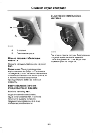A 
E130073 
B 
Система круиз-контроля 
A Ускорение 
B Снижение скорости 
Отмена режима стабилизации 
скорости 
Нажмите на педаль тормоза или на кнопку 
CAN. 
Примечание: После этого система 
круиз-контроля не будет поддерживать 
заданную скорость. Индикатор включения 
системы круиз-контроля не загорится, но 
в памяти системы сохранится 
предварительно заданное значение 
скорости. 
Восстановление значения 
стабилизируемой скорости 
Нажмите на кнопку RES. 
Индикатор включения системы 
круиз-контроля загорится, и система 
попытается вызвать из памяти 
предварительно заданное значение 
стабилизируемой скорости. 
Выключение системы круиз- 
контроля 
E130072 
При этом из памяти системы будет удалено 
предварительно заданное значение 
стабилизируемой скорости. Индикатор 
круиз-контроля не загорится. 
169 
 