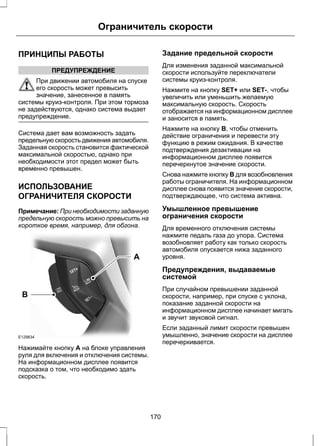 Ограничитель скорости 
ПРИНЦИПЫ РАБОТЫ 
ПРЕДУПРЕЖДЕНИЕ 
При движении автомобиля на спуске 
его скорость может превысить 
значение, занесенное в память 
системы круиз-контроля. При этом тормоза 
не задействуются, однако система выдает 
предупреждение. 
Система дает вам возможность задать 
предельную скорость движения автомобиля. 
Заданная скорость становится фактической 
максимальной скоростью, однако при 
необходимости этот предел может быть 
временно превышен. 
ИСПОЛЬЗОВАНИЕ 
ОГРАНИЧИТЕЛЯ СКОРОСТИ 
Примечание: При необходимости заданную 
предельную скорость можно превысить на 
короткое время, например, для обгона. 
E129834 
A 
B 
Нажимайте кнопку A на блоке управления 
руля для включения и отключения системы. 
На информационном дисплее появится 
подсказка о том, что необходимо здать 
скорость. 
Задание предельной скорости 
Для изменения заданной максимальной 
скорости используйте переключатели 
системы круиз-контроля. 
Нажмите на кнопку SET+ или SET-, чтобы 
увеличить или уменьшить желаемую 
максимальную скорость. Скорость 
отображается на информационном дисплее 
и заносится в память. 
Нажмите на кнопку B, чтобы отменить 
действие ограничения и перевести эту 
функцию в режим ожидания. В качестве 
подтверждения дезактивации на 
информационном дисплее появится 
перечеркнутое значение скорости. 
Снова нажмите кнопку B для возобновления 
работы ограничителя. На информационном 
дисплее снова появится значение скорости, 
подтверждающее, что система активна. 
Умышленное превышение 
ограничения скорости 
Для временного отключения системы 
нажмите педаль газа до упора. Система 
возобновляет работу как только скорость 
автомобиля опускается нижа заданного 
уровня. 
Предупреждения, выдаваемые 
системой 
При случайном превышении заданной 
скорости, например, при спуске с уклона, 
показание заданной скорости на 
информационном дисплее начинает мигать 
и звучит звуковой сигнал. 
Если заданный лимит скорости превышен 
умышленно, значение скорости на дисплее 
перечеркивается. 
170 
 