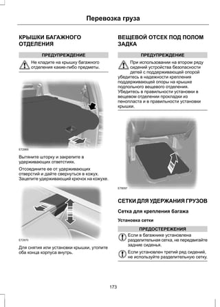 КРЫШКИ БАГАЖНОГО 
ОТДЕЛЕНИЯ 
ПРЕДУПРЕЖДЕНИЕ 
Перевозка груза 
Не кладите на крышку багажного 
отделения какие-либо предметы. 
E72969 
Вытяните шторку и закрепите в 
удерживающих ответстиях. 
Отсоедините ее от удерживающих 
отверстий и дайте свернуться в кожух. 
Зацепите удерживающий крючок на кожухе. 
E72970 
Для снятия или установки крышки, утопите 
оба конца корпуса внутрь. 
ВЕЩЕВОЙ ОТСЕК ПОД ПОЛОМ 
ЗАДКА 
ПРЕДУПРЕЖДЕНИЕ 
При использовании на втором ряду 
сидений устройства безопасности 
детей с поддерживающей опорой 
убедитесь в надежности крепления 
поддерживающей опоры на крышке 
подпольного вещевого отделения. 
Убедитесь в правильности установки в 
вещевом отделении прокладки из 
пенопласта и в правильности установки 
крышки. 
E78097 
СЕТКИ ДЛЯ УДЕРЖАНИЯ ГРУЗОВ 
Сетка для крепления багажа 
Установка сетки 
ПРЕДОСТЕРЕЖЕНИЯ 
Если в багажнике установлена 
разделительная сетка, не передвигайте 
задние сиденья. 
Если установлен третий ряд сидений, 
не используйте разделительную сетку. 
173 
 