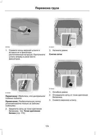 Перевозка груза 
E87052 
1. Сожмите концы верхней штанги и 
вставьте их в фиксаторы, 
расположенные на крыше. Протолкните 
штангу вперёд в узкое место 
фиксаторов. 
E130320 
Примечание: Убедитесь, что центральное 
сиденье поднято. 
Примечание: Разделительную сетку 
устанавливайте только за задними 
сиденьями. 
2. Закрепите сетку за точки крепления 
багажника. См. Точки крепления 
багажа (стр. 172). 
E130321 
3. Натяните ремни. 
Снятие сетки 
E130322 
1. Ослабьте ремни. 
2. Отсоедините сетку от точек крепления 
багажника. 
3. Снимите верхнюю штангу. 
174 
 