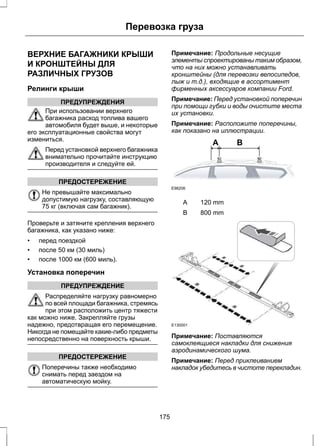Перевозка груза 
ВЕРХНИЕ БАГАЖНИКИ КРЫШИ 
И КРОНШТЕЙНЫ ДЛЯ 
РАЗЛИЧНЫХ ГРУЗОВ 
Релинги крыши 
ПРЕДУПРЕЖДЕНИЯ 
При использовании верхнего 
багажника расход топлива вашего 
автомобиля будет выше, и некоторые 
его эксплуатационные свойства могут 
измениться. 
Перед установкой верхнего багажника 
внимательно прочитайте инструкцию 
производителя и следуйте ей. 
ПРЕДОСТЕРЕЖЕНИЕ 
Не превышайте максимально 
допустимую нагрузку, составляющую 
75 кг (включая сам багажник). 
Проверьте и затяните крепления верхнего 
багажника, как указано ниже: 
• перед поездкой 
• после 50 км (30 миль) 
• после 1000 км (600 миль). 
Установка поперечин 
ПРЕДУПРЕЖДЕНИЕ 
Распределяйте нагрузку равномерно 
по всей площади багажника, стремясь 
при этом расположить центр тяжести 
как можно ниже. Закрепляйте грузы 
надежно, предотвращая его перемещение. 
Никогда не помещайте какие-либо предметы 
непосредственно на поверхность крыши. 
ПРЕДОСТЕРЕЖЕНИЕ 
Поперечины также необходимо 
снимать перед заездом на 
автоматическую мойку. 
Примечание: Продольные несущие 
элементы спроектированы таким образом, 
что на них можно устанавливать 
кронштейны (для перевозки велосипедов, 
лыж и т.д.), входящие в ассортимент 
фирменных аксессуаров компании Ford. 
Примечание: Перед установкой поперечин 
при помощи губки и воды очистите места 
их установки. 
Примечание: Расположите поперечины, 
как показано на иллюстрации. 
A B 
E98206 
A 120 mm 
B 800 mm 
E130001 
Примечание: Поставляются 
самоклеящиеся накладки для снижения 
аэродинамического шума. 
Примечание: Перед приклеиванием 
накладок убедитесь в чистоте перекладин. 
175 
 