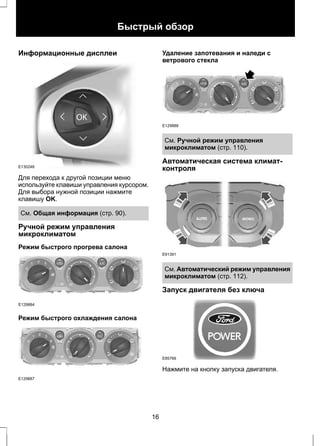 Информационные дисплеи 
Быстрый обзор 
E130248 
Для перехода к другой позиции меню 
используйте клавиши управления курсором. 
Для выбора нужной позиции нажмите 
клавишу OK. 
См. Общая информация (стр. 90). 
Ручной режим управления 
микроклиматом 
Режим быстрого прогрева салона 
E129884 
Режим быстрого охлаждения салона 
E129887 
Удаление запотевания и наледи с 
ветрового стекла 
E129888 
См. Ручной режим управления 
микроклиматом (стр. 110). 
Автоматическая система климат- 
контроля 
E91391 
См. Автоматический режим управления 
микроклиматом (стр. 112). 
Запуск двигателя без ключа 
E85766 
Нажмите на кнопку запуска двигателя. 
16 
 
