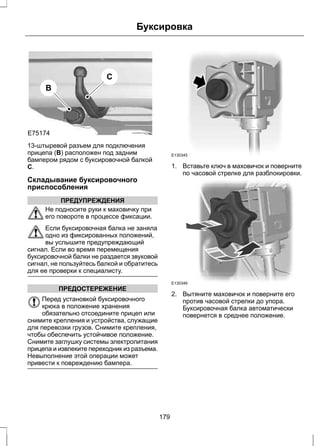B 
E75174 
C 
Буксировка 
13-штыревой разъем для подключения 
прицепа (B) расположен под задним 
бампером рядом с буксировочной балкой 
C. 
Складывание буксировочного 
приспособления 
ПРЕДУПРЕЖДЕНИЯ 
Не подносите руки к маховичку при 
его повороте в процессе фиксации. 
Если буксировочная балка не заняла 
одно из фиксированных положений, 
вы услышите предупреждающий 
сигнал. Если во время перемещения 
буксировочной балки не раздается звуковой 
сигнал, не пользуйтесь балкой и обратитесь 
для ее проверки к специалисту. 
ПРЕДОСТЕРЕЖЕНИЕ 
Перед установкой буксировочного 
крюка в положение хранения 
обязательно отсоедините прицеп или 
снимите крепления и устройства, служащие 
для перевозки грузов. Снимите крепления, 
чтобы обеспечить устойчивое положение. 
Снимите заглушку системы электропитания 
прицепа и извлеките переходник из разъема. 
Невыполнение этой операции может 
привести к повреждению бампера. 
E130345 
1. Вставьте ключ в маховичок и поверните 
по часовой стрелке для разблокировки. 
E130346 
2. Вытяните маховичок и поверните его 
против часовой стрелки до упора. 
Буксировочная балка автоматически 
повернется в среднее положение. 
179 
 