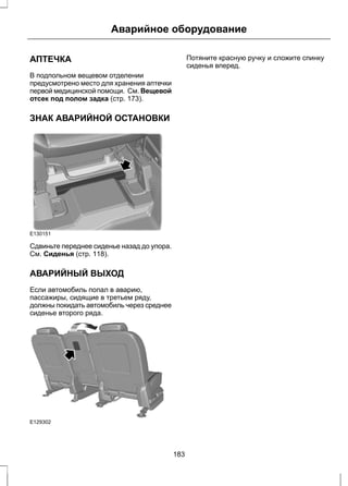 Аварийное оборудование 
АПТЕЧКА 
В подпольном вещевом отделении 
предусмотрено место для хранения аптечки 
первой медицинской помощи. См. Вещевой 
отсек под полом задка (стр. 173). 
ЗНАК АВАРИЙНОЙ ОСТАНОВКИ 
E130151 
Сдвиньте переднее сиденье назад до упора. 
См. Сиденья (стр. 118). 
АВАРИЙНЫЙ ВЫХОД 
Если автомобиль попал в аварию, 
пассажиры, сидящие в третьем ряду, 
должны покидать автомобиль через среднее 
сиденье второго ряда. 
E129302 
Потяните красную ручку и сложите спинку 
сиденья вперед. 
183 
 