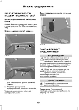 Плавкие предохранители 
РАСПОЛОЖЕНИЕ БЛОКОВ 
ПЛАВКИХ ПРЕДОХРАНИТЕЛЕЙ 
Блок предохранителей в моторном 
отсеке 
Данный блок предохранителей расположен 
в моторном отсеке См. Обслуживание (стр. 
195). 
Блок предохранителей в салоне 
E130170 
E130171 
1. Для освобождения крышки отожмите 
зажимы. 
2. Опустите крышку блока 
предохранителей, и потяните ее на себя. 
Установка выполняется в обратной 
последовательности. 
Блок предохранителей в грузовом 
отсеке 
E130147 
ЗАМЕНА ПЛАВКОГО 
ПРЕДОХРАНИТЕЛЯ 
ПРЕДУПРЕЖДЕНИЯ 
Не вносите никаких изменений в 
электрическую систему вашего 
автомобиля. Ремонт электрической 
системы, замена реле и предохранителей 
высокой силы тока должны выполняться 
квалифицированным специалистом. 
Перед тем как дотрагиваться или 
пытаться заменить плавкий 
предохранитель, выключите 
зажигание и все приборы 
электрооборудования. 
ПРЕДОСТЕРЕЖЕНИЕ 
Устанавливайте предохранитель 
идентичный снятому. 
Примечание: Перегоревший 
предохранитель можно определить по 
разрыву его нити. 
184 
 