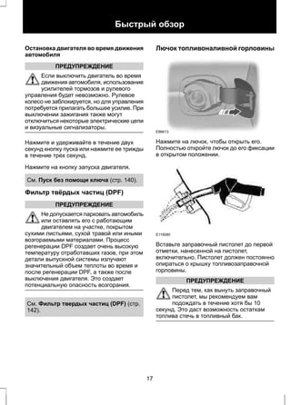 Быстрый обзор 
Остановка двигателя во время движения 
автомобиля 
ПРЕДУПРЕЖДЕНИЕ 
Если выключить двигатель во время 
движения автомобиля, использование 
усилителей тормозов и рулевого 
управления будет невозможно. Рулевое 
колесо не заблокируется, но для управления 
потребуется прилагать большее усилие. При 
выключении зажигания также могут 
отключиться некоторые электрические цепи 
и визуальные сигнализаторы. 
Нажмите и удерживайте в течение двух 
секунд кнопку пуска или нажмите ее трижды 
в течение трех секунд. 
Нажмите на кнопку запуска двигателя. 
См. Пуск без помощи ключа (стр. 140). 
Фильтр твёрдых частиц (DPF) 
ПРЕДУПРЕЖДЕНИЕ 
Не допускается парковать автомобиль 
или оставлять его с работающим 
двигателем на участке, покрытом 
сухими листьями, сухой травой или иными 
возгораемыми материалами. Процесс 
регенерации DPF создает очень высокую 
температуру отработавших газов, при этом 
детали выпускной системы излучают 
значительный объем теплоты во время и 
после регенерации DPF, а также после 
выключения двигателя. Это создает 
потенциальную опасность возгорания. 
См. Фильтр твердых частиц (DPF) (стр. 
142). 
Лючок топливоналивной горловины 
E86613 
Нажмите на лючок, чтобы открыть его. 
Полностью откройте лючок до его фиксации 
в открытом положении. 
E119080 
Вставьте заправочный пистолет до первой 
отметки, нанесенной на пистолет, 
включительно. Пистолет должен постоянно 
опираться о крышку топливозаправочной 
горловины. 
ПРЕДУПРЕЖДЕНИЕ 
Перед тем, как вынуть заправочный 
пистолет, мы рекомендуем вам 
подождать в течение хотя бы 10 
секунд. Это даст возможность остаткам 
топлива стечь в топливный бак. 
17 
 
