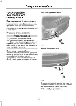 Эвакуация автомобиля 
ТОЧКИ КРЕПЛЕНИЯ 
БУКСИРОВОЧНОГО 
ОБОРУДОВАНИЯ 
Местоположение буксирной петли 
Буксирная петля с резьбовым креплением 
хранится в нише для запасного колеса. 
Буксирная петля всегда должна находиться 
в автомобиле. 
Установка буксирной петли 
ПРЕДОСТЕРЕЖЕНИЕ 
Буксирная петля с резьбовым 
креплением имеет левую резьбу. 
Вворачивайте петлю против часовой 
стрелки, для того чтобы установить ее. 
Проследите за тем, чтобы буксирная петля 
была полностью затянута. 
Примечание: На автомобилях с 
тягово-сцепным устройством буксирная 
петля не может быть установлена сзади 
автомобиля. В этом случае для 
буксирования автомобиля необходимо 
использовать тягово-сцепное устройство. 
Передняя буксирная петля 
E78367 
Задняя буксирная петля 
E78368 
Вставьте подходящий предмет в отверстие, 
расположенное в нижней части крышки для 
буксирной петли, и откройте крышку. 
Установите буксирную петлю. 
193 
 