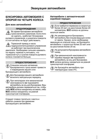 Эвакуация автомобиля 
БУКСИРОВКА АВТОМОБИЛЯ С 
ОПОРОЙ НА ЧЕТЫРЕ КОЛЕСА 
Для всех автомобилей 
ПРЕДУПРЕЖДЕНИЯ 
Во время буксировки автомобиля 
нужно включать зажигание. Если этого 
не сделать, сработает блокировка 
рулевого управления, а указатели поворота 
и стоп-сигналы не будут действовать. 
Тормозной привод и насос 
гидроусилителя рулевого управления 
не работают при выключенном 
двигателе. Необходимо сильнее нажимать 
на педаль тормоза и учитывать, что 
тормозной путь и усилие поворота рулевого 
колеса становятся больше. 
ПРЕДОСТЕРЕЖЕНИЯ 
Слишком сильное натяжение 
буксировочного троса может привести 
к повреждению вашего или 
буксирующего автомобиля. 
Для буксировки вашего автомобиля 
включите нейтральную передачу. 
При неполадках или механической 
неисправности не поднимайте 
автомобиль за ось для буксировки. Ваш 
автомобиль должен перевозиться так, чтобы 
либо ВСЕ колеса находились на земле, либо 
ВСЕ колеса находились на ровной 
транспортной платформе. 
Следует плавно трогаться с места и 
избегать рывков при движении 
буксирующего автомобиля. 
Автомобили с автоматической 
коробкой передач 
ПРЕДОСТЕРЕЖЕНИЯ 
Если требуется перевозка со скоростью 
более 20 км/ч на расстояние более 20 
километров, ВСЕ колеса не должны 
касаться земли. 
Не рекомендуется буксировать 
автомобиль без отрыва ведущих колес 
от земли. Однако, если необходима 
эвакуация из опасной зоны, не буксируйте 
автомобиль с скоростью более 20 км/ч или 
на расстояние более 20 км. 
Не допускается буксировка автомобиля 
назад. 
При механической неисправности 
коробки передач не поднимайте 
автомобиль за ось для буксировки. 
ВСЕ колеса должны находиться на ровной 
транспортной платформе. 
Не буксируйте автомобиль при 
температурах ниже 0ºC. 
194 
 