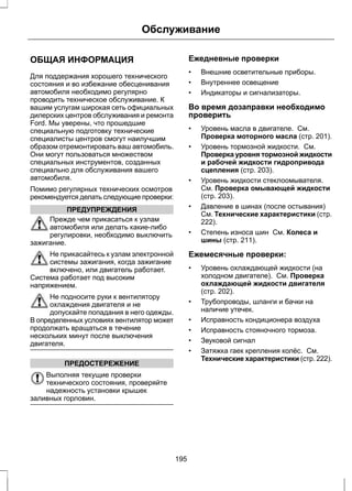 Обслуживание 
ОБЩАЯ ИНФОРМАЦИЯ 
Для поддержания хорошего технического 
состояния и во избежание обесценивания 
автомобиля необходимо регулярно 
проводить техническое обслуживание. К 
вашим услугам широкая сеть официальных 
дилерских центров обслуживания и ремонта 
Ford. Мы уверены, что прошедшие 
специальную подготовку технические 
специалисты центров смогут наилучшим 
образом отремонтировать ваш автомобиль. 
Они могут пользоваться множеством 
специальных инструментов, созданных 
специально для обслуживания вашего 
автомобиля. 
Помимо регулярных технических осмотров 
рекомендуется делать следующие проверки: 
ПРЕДУПРЕЖДЕНИЯ 
Прежде чем прикасаться к узлам 
автомобиля или делать какие-либо 
регулировки, необходимо выключить 
зажигание. 
Не прикасайтесь к узлам электронной 
системы зажигания, когда зажигание 
включено, или двигатель работает. 
Система работает под высоким 
напряжением. 
Не подносите руки к вентилятору 
охлаждения двигателя и не 
допускайте попадания в него одежды. 
В определенных условиях вентилятор может 
продолжать вращаться в течение 
нескольких минут после выключения 
двигателя. 
ПРЕДОСТЕРЕЖЕНИЕ 
Выполняя текущие проверки 
технического состояния, проверяйте 
надежность установки крышек 
заливных горловин. 
Ежедневные проверки 
• Внешние осветительные приборы. 
• Внутреннее освещение 
• Индикаторы и сигнализаторы. 
Во время дозаправки необходимо 
проверить 
• Уровень масла в двигателе. См. 
Проверка моторного масла (стр. 201). 
• Уровень тормозной жидкости. См. 
Проверка уровня тормозной жидкости 
и рабочей жидкости гидропривода 
сцепления (стр. 203). 
• Уровень жидкости стеклоомывателя. 
См. Проверка омывающей жидкости 
(стр. 203). 
• Давление в шинах (после остывания) 
См. Технические характеристики (стр. 
222). 
• Степень износа шин См. Колеса и 
шины (стр. 211). 
Ежемесячные проверки: 
• Уровень охлаждающей жидкости (на 
холодном двигателе). См. Проверка 
охлаждающей жидкости двигателя 
(стр. 202). 
• Трубопроводы, шланги и бачки на 
наличие утечек. 
• Исправность кондиционера воздуха 
• Исправность стояночного тормоза. 
• Звуковой сигнал 
• Затяжка гаек крепления колёс. См. 
Технические характеристики (стр. 222). 
195 
 