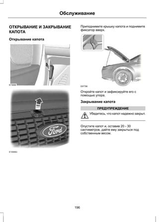 Обслуживание 
ОТКРЫВАНИЕ И ЗАКРЫВАНИЕ 
КАПОТА 
Открывание капота 
E73698 
E105063 
Приподнимите крышку капота и поднимите 
фиксатор вверх. 
E87786 
Откройте капот и зафиксируйте его с 
помощью упора. 
Закрывание капота 
ПРЕДУПРЕЖДЕНИЕ 
Убедитесь, что капот надежно закрыт. 
Опустите капот и, оставив 20 - 30 
сантиметров, дайте ему закрыться под 
собственным весом. 
196 
 