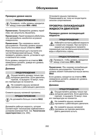 Проверка уровня масла 
ПРЕДОСТЕРЕЖЕНИЕ 
Обслуживание 
Проверьте, чтобы уровень находился 
между отметками MIN и MAX. 
Примечание: Проверяйте уровень перед 
тем, как запустить двигатель. 
Примечание: Перед проверкой убедитесь, 
что автомобиль находится на ровной 
поверхности. 
Примечание: При нагревании масло 
расширяется. Поэтому уровень может 
быть несколько выше отметки MAX. 
Извлеките масляный щуп и вытрите его 
чистой безворсовой ветошью. Чтобы 
проверить уровень масла, установите щуп 
и извлеките его снова. 
Если уровень находится на отметке MIN, 
немедленно долейте, доведя его уровень 
до необходимого. 
Доливка 
ПРЕДУПРЕЖДЕНИЯ 
Осуществляйте доливку только при 
холодном двигателе. Если двигатель 
горячий, то выждите 10 минут, пока 
его температура не понизится. 
Не снимайте крышку заливной 
горловины с работающего двигателя. 
Снимите крышку наливной горловины. 
ПРЕДОСТЕРЕЖЕНИЕ 
Не доливайте больше отметки MAX. 
Доливайте рабочую жидкость, которая 
соответствует техническим требованиям и 
условиям компании Ford. См. Технические 
характеристики (стр. 204). 
Установите крышку горловины. 
Поворачивайте ее, пока не почувствуете 
сильное сопротивление. 
ПРОВЕРКА ОХЛАЖДАЮЩЕЙ 
ЖИДКОСТИ ДВИГАТЕЛЯ 
Проверка уровня охлаждающей 
жидкости 
ПРЕДУПРЕЖДЕНИЕ 
Избегайте контакта рабочей жидкости 
с кожей или глазами. При контакте с 
жидкостью немедленно промойте 
пораженные участки обильным количеством 
воды и обратитесь к врачу. 
ПРЕДОСТЕРЕЖЕНИЕ 
Проверьте, чтобы уровень находился 
между отметками MIN и MAX. 
Примечание: При нагреве охлаждающая 
жидкость расширяется. Поэтому ее 
уровень может подниматься выше метки 
MAX. 
Если уровень находится на отметке MIN, 
немедленно долейте, доведя его уровень 
до необходимого. 
Доливка 
ПРЕДУПРЕЖДЕНИЯ 
Осуществляйте доливку только при 
холодном двигателе. Если двигатель 
горячий, то выждите 10 минут, пока 
его температура не понизится. 
Не снимайте крышку заливной 
горловины с работающего двигателя. 
Не снимайте крышку заливной 
горловины на горячем двигателе. 
Дайте двигателю остыть. 
202 
 