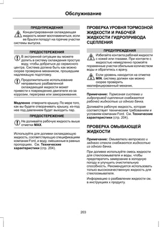 ПРЕДУПРЕЖДЕНИЯ 
Обслуживание 
Концентрированная охлаждающая 
жидкость может воспламениться, если 
ее брызги попадут на горячие участки 
системы выпуска. 
ПРЕДОСТЕРЕЖЕНИЯ 
В экстренной ситуации вы можете 
долить в систему охлаждения простую 
воду, чтобы добраться до сервисного 
центра. Система должна быть как можно 
скорее проверена механиком, прошедшим 
надлежащую подготовку. 
Продолжительное использование 
неправильно разбавленной 
охлаждающей жидкости может 
привести к повреждению двигателя из-за 
коррозии, перегрева или замораживания. 
Медленно отверните крышку. По мере того, 
как вы будете отворачивать крышку, из-под 
нее под давлением будет выходить пар. 
ПРЕДОСТЕРЕЖЕНИЕ 
Не доливайте рабочую жидкость выше 
отметки MAX. 
Используйте для доливки охлаждающую 
жидкость, соответствующую спецификациям 
компании Ford, и воду, смешанные в равных 
пропорциях. См. Технические 
характеристики (стр. 204). 
ПРОВЕРКА УРОВНЯ ТОРМОЗНОЙ 
ЖИДКОСТИ И РАБОЧЕЙ 
ЖИДКОСТИ ГИДРОПРИВОДА 
СЦЕПЛЕНИЯ 
ПРЕДУПРЕЖДЕНИЯ 
Избегайте контакта рабочей жидкости 
с кожей или глазами. При контакте с 
жидкостью немедленно промойте 
пораженные участки обильным количеством 
воды и обратитесь к врачу. 
Если уровень находится на отметке 
MIN, систему должен как можно 
скорее проверить 
квалифицированный механик. 
Примечание: Тормозная система и 
гидропривод сцепления снабжаются 
рабочей жидкостью из одного бачка. 
Доливайте рабочую жидкость, которая 
соответствует техническим требованиям и 
условиям компании Ford. См. Технические 
характеристики (стр. 204). 
ПРОВЕРКА ОМЫВАЮЩЕЙ 
ЖИДКОСТИ 
Примечание: Омыватели ветрового и 
заднего стекла снабжаются жидкостью 
из одного бачка. 
При доливке используйте смесь жидкости 
для стеклоомывателя и воды, чтобы 
предотвратить замерзание в холодную 
погоду и улучшить очистительную 
способность. Рекомендуется использовать 
только высококачественную жидкость для 
стеклоомывателя. 
Информацию о разбавлении жидкости см. 
в инструкциях к продукту. 
203 
 
