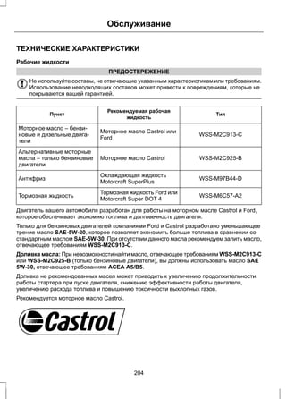 Обслуживание 
ТЕХНИЧЕСКИЕ ХАРАКТЕРИСТИКИ 
Рабочие жидкости 
ПРЕДОСТЕРЕЖЕНИЕ 
Не используйте составы, не отвечающие указанным характеристикам или требованиям. 
Использование неподходящих составов может привести к повреждениям, которые не 
покрываются вашей гарантией. 
Рекомендуемая рабочая Тип 
Пункт жидкость 
Моторное масло Castrol или WSS-M2C913-C 
Ford 
Моторное масло – бензи- 
новые и дизельные двига- 
тели 
Моторное масло Castrol WSS-M2C925-B 
Альтернативные моторные 
масла – только бензиновые 
двигатели 
Охлаждающая жидкость WSS-M97B44-D 
Антифриз Motorcraft SuperPlus 
Тормозная жидкость Ford или WSS-M6C57-A2 
Тормозная жидкость Motorcraft Super DOT 4 
Двигатель вашего автомобиля разработан для работы на моторном масле Castrol и Ford, 
которое обеспечивает экономию топлива и долговечность двигателя. 
Только для бензиновых двигателей компаниями Ford и Castrol разработано уменьшающее 
трение масло SAE-5W-20, которое позволяет экономить больше топлива в сравнении со 
стандартным маслом SAE-5W-30. При отсутствии данного масла рекомендуем залить масло, 
отвечающее требованиям WSS-M2C913-C. 
Доливка масла: При невозможности найти масло, отвечающее требованиям WSS-M2C913-C 
или WSS-M2C925-B (только бензиновые двигатели), вы должны использовать масло SAE 
5W-30, отвечающее требованиям ACEA A5/B5. 
Доливка не рекомендованных масел может приводить к увеличению продолжительности 
работы стартера при пуске двигателя, снижению эффективности работы двигателя, 
увеличению расхода топлива и повышению токсичности выхлопных газов. 
Рекомендуется моторное масло Castrol. 
E115472 
204 
 