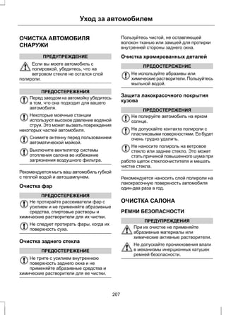 Уход за автомобилем 
ОЧИСТКА АВТОМОБИЛЯ 
СНАРУЖИ 
ПРЕДУПРЕЖДЕНИЕ 
Если вы моете автомобиль с 
полировкой, убедитесь, что на 
ветровом стекле не остался слой 
полироли. 
ПРЕДОСТЕРЕЖЕНИЯ 
Перед заездом на автомойку убедитесь 
в том, что она подходит для вашего 
автомобиля. 
Некоторые моечные станции 
используют высокое давление водяной 
струи. Это может вызвать повреждения 
некоторых частей автомобиля. 
Снимите антенну перед пользованием 
автоматической мойкой. 
Выключите вентилятор системы 
отопления салона во избежание 
загрязнения воздушного фильтра. 
Рекомендуется мыть ваш автомобиль губкой 
с теплой водой и автошампунем. 
Очистка фар 
ПРЕДОСТЕРЕЖЕНИЯ 
Не протирайте рассеиватели фар с 
усилием и не применяйте абразивные 
средства, спиртовые растворы и 
химические растворители для их чистки. 
Не следует протирать фары, когда их 
поверхность суха. 
Очистка заднего стекла 
ПРЕДОСТЕРЕЖЕНИЕ 
Не трите с усилием внутреннюю 
поверхность заднего окна и не 
применяйте абразивные средства и 
химические растворители для ее чистки. 
Пользуйтесь чистой, не оставляющей 
волокон тканью или замшей для протирки 
внутренней стороны заднего окна. 
Очистка хромированных деталей 
ПРЕДОСТЕРЕЖЕНИЕ 
Не используйте абразивы или 
химические растворители. Пользуйтесь 
мыльной водой. 
Защита лакокрасочного покрытия 
кузова 
ПРЕДОСТЕРЕЖЕНИЯ 
Не полируйте автомобиль на ярком 
солнце. 
Не допускайте контакта полироли с 
пластиковыми поверхностями. Ее будет 
очень трудно удалить. 
Не наносите полироль на ветровое 
стекло или заднее стекло. Это может 
стать причиной повышенного шума при 
работе щеток стеклоочистителя и мешать 
чистке стекла. 
Рекомендуется наносить слой полироли на 
лакокрасочную поверхность автомобиля 
один-два раза в год. 
ОЧИСТКА САЛОНА 
РЕМНИ БЕЗОПАСНОСТИ 
ПРЕДУПРЕЖДЕНИЯ 
При их очистке не применяйте 
абразивные материалы или 
химические активные растворители. 
Не допускайте проникновения влаги 
в механизмы инерционных катушек 
ремней безопасности. 
207 
 