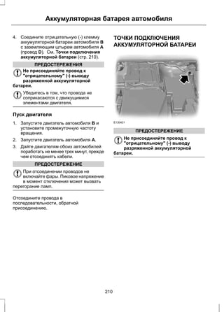 Аккумуляторная батарея автомобиля 
4. Соедините отрицательную (-) клемму 
аккумуляторной батареи автомобиля B 
с заземляющим штырем автомобиля A 
(провод D). См. Точки подключения 
аккумуляторной батареи (стр. 210). 
ПРЕДОСТЕРЕЖЕНИЯ 
Не присоединяйте провод к 
отрицательному (-) выводу 
разряженной аккумуляторной 
батареи. 
Убедитесь в том, что провода не 
соприкасаются с движущимися 
элементами двигателя. 
Пуск двигателя 
1. Запустите двигатель автомобиля B и 
установите промежуточную частоту 
вращения. 
2. Запустите двигатель автомобиля A. 
3. Дайте двигателям обоих автомобилей 
поработать не менее трех минут, прежде 
чем отсоединять кабели. 
ПРЕДОСТЕРЕЖЕНИЕ 
При отсоединении проводов не 
включайте фары. Пиковое напряжение 
в момент отключения может вызвать 
перегорание ламп. 
Отсоедините провода в 
последовательности, обратной 
присоединению. 
ТОЧКИ ПОДКЛЮЧЕНИЯ 
АККУМУЛЯТОРНОЙ БАТАРЕИ 
E130431 
ПРЕДОСТЕРЕЖЕНИЕ 
Не присоединяйте провод к 
отрицательному (-) выводу 
разряженной аккумуляторной 
батареи. 
210 
 