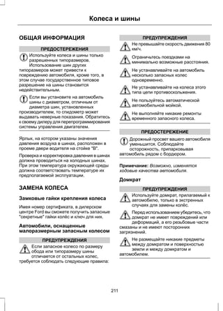 ОБЩАЯ ИНФОРМАЦИЯ 
ПРЕДОСТЕРЕЖЕНИЯ 
Колеса и шины 
Используйте колеса и шины только 
разрешенных типоразмеров. 
Использование шин других 
типоразмеров может привести к 
повреждению автомобиля, кроме того, в 
этом случае государственное типовое 
разрешение на шины становится 
недействительным. 
Если вы установите на автомобиль 
шины с диаметром, отличным от 
диаметра шин, установленных 
производителем, то спидометр может 
выдавать неверные показания. Обратитесь 
к своему дилеру для перепрограммирования 
системы управления двигателем. 
Ярлык, на котором указаны значения 
давления воздуха в шинах, расположен в 
проеме двери водителя на стойке В. 
Проверка и корректировка давления в шинах 
должна проводиться на холодных шинах. 
При этом температура окружающей среды 
должна соответствовать температуре их 
предполагаемой эксплуатации. 
ЗАМЕНА КОЛЕСА 
Замковые гайки крепления колеса 
Имея номер сертификата, в дилерском 
центре Ford вы сможете получить запасные 
секретные гайки колёс и ключ для них. 
Автомобили, оснащенные 
малоразмерным запасным колесом 
ПРЕДУПРЕЖДЕНИЯ 
Если запасное колесо по размеру 
обода или типоразмеру шины 
отличается от остальных колес, 
требуется соблюдать следующие правила: 
ПРЕДУПРЕЖДЕНИЯ 
Не превышайте скорость движения 80 
км/ч. 
Ограничьтесь поездками на 
минимально возможные расстояния. 
Не устанавливайте на автомобиль 
несколько запасных колес 
одновременно. 
Не устанавливайте на колеса этого 
типа цепи противоскольжения. 
Не пользуйтесь автоматической 
автомобильной мойкой. 
Не выполняйте никакие ремонты 
временного запасного колеса. 
ПРЕДОСТЕРЕЖЕНИЕ 
Дорожный просвет вашего автомобиля 
уменьшится. Соблюдайте 
осторожность, припарковывая 
автомобиль рядом с бордюром. 
Примечание: Возможно, изменятся 
ходовые качества автомобиля. 
Домкрат 
ПРЕДУПРЕЖДЕНИЯ 
Используйте домкрат, прилагаемый к 
автомобилю, только в экстренных 
случаях для замены колёс. 
Перед использованием убедитесь, что 
домкрат не имеет повреждений или 
деформаций, а его резьбовые части 
смазаны и не имеют посторонних 
загрязнений. 
Не размещайте никакие предметы 
между домкратом и поверхностью 
земли и между домкратом и 
автомобилем. 
211 
 