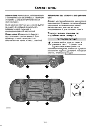 Колеса и шины 
Примечание: Автомобили, поставляемые 
с комплектом для ремонта шин, не имеют 
домкрата и ключа для отворачивания 
колёсных гаек. 
Замену зимних и летних шин рекомендуется 
проводить с помощью специального 
гидравлического съемника в 
специализированной мастерской. 
Примечание: Используйте домкрат 
грузоподъемностью не менее 1,5 т и 
диаметр опорной пяты которого 
составляет не менее 80 мм (3,1 дюйма). 
Автомобили без комплекта для ремонта 
шин 
Домкрат, монтажный ключ для закрепления 
колесных гаек, буксирная петля с резьбовым 
креплением и съемник декоративной 
накладки колеса находятся в нише, 
предназначенной для запасного колеса. 
Точки установки опорных пят 
подъемника или домкрата 
ПРЕДОСТЕРЕЖЕНИЕ 
Устанавливайте домкрат только в 
указанных точках. Установка пят в 
других точках может привести к 
повреждениям кузова, элементов рулевого 
управления, подвески, двигателя, тормозной 
системы и топливопроводов. 
E92658 
A 
B 
212 
 