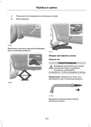 Колеса и шины 
A Только для использования в экстренных случаях 
B Обслуживание 
E93302 
A 
Маленькие стрелки на порогах A показывают 
места установки домкрата. 
E92932 
E93020 
Сборка монтажного ключа 
Первый тип 
ПРЕДУПРЕЖДЕНИЕ 
Возвращая удлинительную секцию 
монтажного ключа в исходное 
положение, соблюдайте 
осторожность, чтобы не прищемить пальцы. 
Примечание: Убедитесь в том, что 
монтажный ключ полностью раскрыт. 
E122546 
Выдвиньте удлинительную секцию 
монтажного ключа. 
213 
 