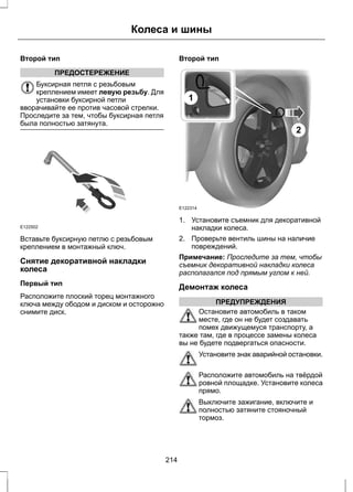Второй тип 
ПРЕДОСТЕРЕЖЕНИЕ 
Колеса и шины 
Буксирная петля с резьбовым 
креплением имеет левую резьбу. Для 
установки буксирной петли 
вворачивайте ее против часовой стрелки. 
Проследите за тем, чтобы буксирная петля 
была полностью затянута. 
E122502 
Вставьте буксирную петлю с резьбовым 
креплением в монтажный ключ. 
Снятие декоративной накладки 
колеса 
Первый тип 
Расположите плоский торец монтажного 
ключа между ободом и диском и осторожно 
снимите диск. 
Второй тип 
E122314 
2 
1 
1. Установите съемник для декоративной 
накладки колеса. 
2. Проверьте вентиль шины на наличие 
повреждений. 
Примечание: Проследите за тем, чтобы 
съемник декоративной накладки колеса 
располагался под прямым углом к ней. 
Демонтаж колеса 
ПРЕДУПРЕЖДЕНИЯ 
Остановите автомобиль в таком 
месте, где он не будет создавать 
помех движущемуся транспорту, а 
также там, где в процессе замены колеса 
вы не будете подвергаться опасности. 
Установите знак аварийной остановки. 
Расположите автомобиль на твёрдой 
ровной площадке. Установите колеса 
прямо. 
Выключите зажигание, включите и 
полностью затяните стояночный 
тормоз. 
214 
 