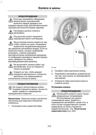 ПРЕДУПРЕЖДЕНИЯ 
Колеса и шины 
Если ваш автомобиль оборудован 
механической трансмиссией, 
включите первую передачу или 
передачу заднего хода. Для автоматической 
трансмиссии включите режим парковки. 
Пассажиры должны покинуть 
автомобиль. 
Под дальнее колесо подложите 
подходящий кирпич или башмак. 
При установке колеса следите за тем, 
чтобы стрелки на шине, показывали 
правильное направление вращения 
при движении автомобиля вперед. Если на 
запасном колесе, которое необходимо 
установить, стрелки указывают 
противоположное направление вращения, 
то необходимо произвести перемонтировку 
шины. Доверьте эту работу 
квалифицированному механику. 
Не выполняйте никаких работ под 
автомобилем, если он опирается 
только на домкрат. 
Следите за тем, чтобы домкрат 
находился вертикально к точкам его 
крепления и не перекашивался 
относительно плоскости земли. 
ПРЕДОСТЕРЕЖЕНИЕ 
Не кладите легкосплавные колёса 
лицевой стороной на землю, так как это 
может привести к повреждению 
лакокрасочного покрытия. 
Примечание: Запасное колесо находится 
под напольным ковриком в багажном 
отделении. 
1. Установите ключ секретной гайки. 
E121887 
1 
2 
2. Ослабьте гайки крепления колеса. 
3. Поднимайте автомобиль домкратом до 
тех пор, пока колесо не приподнимется 
над землей. 
4. Отверните гайки крепления колеса и 
снимите колесо. 
Установка колеса 
ПРЕДУПРЕЖДЕНИЯ 
Используйте колеса и шины только 
разрешенных типоразмеров. 
Использование шин других 
типоразмеров может привести к 
повреждению автомобиля, кроме того, в 
этом случае государственное типовое 
разрешение на шины становится 
недействительным. См. Технические 
характеристики (стр. 222). 
215 
 