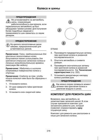ПРЕДУПРЕЖДЕНИЯ 
Колеса и шины 
Не устанавливайте на автомобиль 
шины, сохраняющие 
работоспособность при проколе, если 
первоначально автомобиль не был 
оборудован такими шинами. Для получения 
более подробных сведений о 
применяемости шин свяжитесь со своим 
дилером. 
ПРЕДОСТЕРЕЖЕНИЕ 
Не крепите легкосплавные диски 
гайками, предназначенными для 
штампованных дисков. 
Примечание: Гайки, предназначенные для 
крепления легкосплавных колес, 
допускается также использовать для 
крепления стального запасного колеса в 
течение непродолжительного времени 
(максимум две недели). 
Примечание: Убедитесь в чистоте 
сопрягаемых поверхностей колеса и 
ступицы. 
Примечание: Следите за тем, чтобы 
конуса колесных гаек были бы обращены к 
колесу. 
1. Установите колесо. 
2. От руки заверните гайки крепления 
колеса. 
3. Установите ключ секретной гайки. 
1 
3 4 
2 
5 
E75442 
4. Произведите предварительную затяжку 
гаек крепления колеса в указанной 
последовательности. 
5. Опустите автомобиль и снимите 
домкрат. 
6. Произведите окончательную затяжку 
гаек крепления колеса в указанной 
последовательности. См. Технические 
характеристики (стр. 222). 
7. Установите декоративную накладку 
колеса усилием руки. 
ПРЕДУПРЕЖДЕНИЕ 
Как можно скорее проверьте момент 
затяжки гаек крепления колеса и 
давление воздуха в шинах. 
КОМПЛЕКТ ДЛЯ РЕМОНТА ШИН 
Возможно, ваш автомобиль не 
укомплектован запасной шиной. В этом 
случае прилагается комплект для 
экстренного ремонта шин, который 
позволяет отремонтировать одну 
спущенную шину. 
Комплект для ремонта шин расположен в 
нише для запасного колеса. 
216 
 