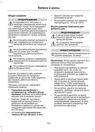 Общие сведения 
ПРЕДУПРЕЖДЕНИЯ 
Колеса и шины 
В зависимости от типа шины и 
характера повреждений, может быть 
возможен только частичный ремонт 
или герметизация вообще может быть 
невозможна. Снижение давления воздуха в 
шинах может повлиять на управляемость 
автомобиля и привести к потере контроля 
над ним. 
Не используйте комплект для ремонта 
шин, поврежденных в результате 
движения автомобиля на спущенной 
шине. 
Не используйте комплект для ремонта 
шин на шинах типа run-flat, 
сохраняющих работоспособность 
после прокола. 
Не пытайтесь устранить повреждения, 
находящиеся не на видимых участках 
протектора. 
Не пытайтесь устранить повреждения 
на боковине шины. 
Комплект для ремонта шин позволяет 
устранить большинство проколов с 
диаметром до шести мм, чтобы временно 
восстановить работоспособность 
автомобиля. 
Пользуясь комплектом, соблюдайте 
следующие правила: 
• Управляйте автомобилем с 
осторожностью, избегайте резких 
маневров, особенно если автомобиль 
загружен или установлен прицеп. 
• Комплект позволяет выполнить 
временный экстренный ремонт и 
добраться на автомобиле до 
ближайшего сервисного центра или 
преодолеть расстояние максимум 200 
км (125 миль). 
• Не превышайте максимальную 
скорость 80 км/ч (50 миль в час). 
• Храните комплект вне пределов 
досягаемости детей. 
• Используйте комплект при наружных 
температурах от –30°C до +70°C. 
Использование комплекта для 
ремонта шин 
ПРЕДУПРЕЖДЕНИЯ 
Сжатый воздух может создать 
опасность взрыва или сильное 
движущее усилие. 
Не оставляйте используемый 
комплект без присмотра. 
ПРЕДОСТЕРЕЖЕНИЕ 
Длительность работы компрессора не 
должна превышать 10 минут. 
Примечание: Используйте комплект для 
ремонта только того автомобиля, 
которому он прилагается. 
• Припаркуйте автомобиль на обочине 
проезжей части, так, чтобы не 
затруднять движение транспорта и 
использовать комплект, не подвергая 
себя опасности. 
• Применяйте стояночный тормоз даже 
при остановке на горизонтальной 
поверхности, чтобы предотвратить 
возможное перемещение автомобиля. 
• Не пытайтесь удалить посторонние 
предметы, например, гвозди или винты, 
застрявшие в шине. 
• Не выключайте двигатель на время 
работы с комплектом (если автомобиль 
не находится в закрытом или плохо 
проветриваемом помещении). В таких 
условиях включайте компрессор при 
выключенном двигателе. 
217 
 