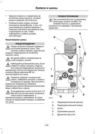 Колеса и шины 
• Замените емкость с герметиком до 
истечения срока годности, который 
указан в верхней части бутыли. 
• Сообщите всем людям, которые 
пользуются автомобилем, о том, что 
шина временно отремонтирована с 
помощью комплекта для ремонта шин, 
и проследите за тем, чтобы 
соблюдались особые условия 
эксплуатации. 
Накачивание шины 
ПРЕДУПРЕЖДЕНИЯ 
Перед началом операции проверьте 
состояние боковины шины. При 
наличии любых порезов, вздутий или 
сходных повреждений не пытайтесь 
накачать шину. 
Во время работы компрессора не 
стойте рядом с шиной. 
Наблюдайте за боковиной шины. Если 
появятся любые трещины, вздутия 
или сходные повреждения, выключите 
компрессор и выпустите воздух при помощи 
клапана сброса давления B. Не 
эксплуатируйте эту шину. 
Герметик содержит натуральный 
латекс. Избегайте контакта с кожей и 
попадания на одежду. При контакте с 
жидкостью немедленно промойте 
пораженные участки обильным количеством 
воды и обратитесь к врачу. 
Если давление в шине не достигло 1,8 
бар (26 пси) за семь минут, возможно, 
шина сильно повреждена, и 
временный ремонт невозможен. В таком 
случае не продолжайте поездки, не заменив 
эту шину. 
ПРЕДОСТЕРЕЖЕНИЕ 
При установке бутыли на держатель 
происходит прокол пломбы. Не 
снимайте бутыль с держателя, 
поскольку это приведет к вытеканию 
герметика. 
E94973 
J B 
I 
F 
C 
E 
K 
A 
G 
H 
D 
A Предохранительная крышка 
B Предохранительный клапан 
С Шланг 
D Оранжевая крышка 
E Держатель бутылок 
218 
 