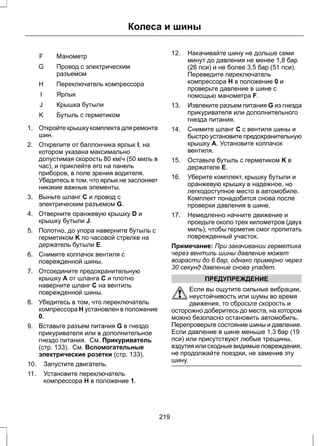 F Манометр 
Колеса и шины 
Провод с электрическим 
разъемом 
G 
H Переключатель компрессора 
I Ярлык 
J Крышка бутыли 
K Бутыль с герметиком 
1. Откройте крышку комплекта для ремонта 
шин. 
2. Открепите от баллончика ярлык I, на 
котором указана максимально 
допустимая скорость 80 км/ч (50 миль в 
час), и приклейте его на панель 
приборов, в поле зрения водителя. 
Убедитесь в том, что ярлык не заслоняет 
никакие важные элементы. 
3. Выньте шланг C и провод с 
электрическим разъемом G. 
4. Отверните оранжевую крышку D и 
крышку бутыли J. 
5. Полотно, до упора наверните бутыль с 
герметиком K по часовой стрелке на 
держатель бутыли E. 
6. Снимите колпачок вентиля с 
поврежденной шины. 
7. Отсоедините предохранительную 
крышку A от шланга C и плотно 
наверните шланг C на вентиль 
поврежденной шины. 
8. Убедитесь в том, что переключатель 
компрессора H установлен в положение 
0. 
9. Вставьте разъем питания G в гнездо 
прикуривателя или в дополнительное 
гнездо питания. См. Прикуриватель 
(стр. 133). См. Вспомогательные 
электрические розетки (стр. 133). 
10. Запустите двигатель. 
11. Установите переключатель 
компрессора H в положение 1. 
12. Накачивайте шину не дольше семи 
минут до давления не менее 1,8 бар 
(26 пси) и не более 3,5 бар (51 пси). 
Переведите переключатель 
компрессора H в положение 0 и 
проверьте давление в шине с 
помощью манометра F. 
13. Извлеките разъем питания G из гнезда 
прикуривателя или дополнительного 
гнезда питания. 
14. Снимите шланг C с вентиля шины и 
быстро установите предохранительную 
крышку A. Установите колпачок 
вентиля. 
15. Оставьте бутыль с герметиком K в 
держателе E. 
16. Уберите комплект, крышку бутыли и 
оранжевую крышку в надежное, но 
легкодоступное место в автомобиле. 
Комплект понадобится снова после 
проверки давления в шине. 
17. Немедленно начните движение и 
проедьте около трех километров (двух 
миль), чтобы герметик смог пропитать 
поврежденный участок. 
Примечание: При закачивании герметика 
через вентиль шины давление может 
возрасти до 6 бар, однако примерно через 
30 секунд давление снова упадет. 
ПРЕДУПРЕЖДЕНИЕ 
Если вы ощутите сильные вибрации, 
неустойчивость или шумы во время 
движения, то сбросьте скорость и 
осторожно доберитесь до места, на котором 
можно безопасно остановить автомобиль. 
Перепроверьте состояние шины и давление. 
Если давление в шине меньше 1,3 бар (19 
пси) или присутствуют любые трещины, 
вздутия или сходные видимые повреждения, 
не продолжайте поездки, не заменив эту 
шину. 
219 
 