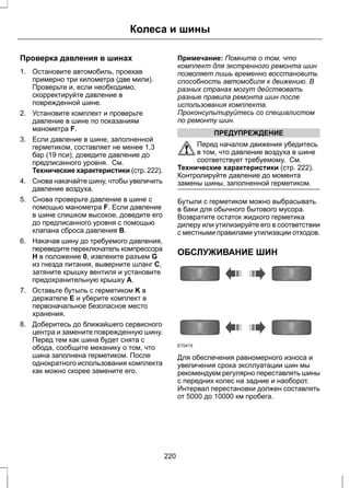 Колеса и шины 
Проверка давления в шинах 
1. Остановите автомобиль, проехав 
примерно три километра (две мили). 
Проверьте и, если необходимо, 
скорректируйте давление в 
поврежденной шине. 
2. Установите комплект и проверьте 
давление в шине по показаниям 
манометра F. 
3. Если давление в шине, заполненной 
герметиком, составляет не менее 1,3 
бар (19 пси), доведите давление до 
предписанного уровня. См. 
Технические характеристики (стр. 222). 
4. Снова накачайте шину, чтобы увеличить 
давление воздуха. 
5. Снова проверьте давление в шине с 
помощью манометра F. Если давление 
в шине слишком высокое, доведите его 
до предписанного уровня с помощью 
клапана сброса давления B. 
6. Накачав шину до требуемого давления, 
переведите переключатель компрессора 
H в положение 0, извлеките разъем G 
из гнезда питания, выверните шланг C, 
затяните крышку вентиля и установите 
предохранительную крышку A. 
7. Оставьте бутыль с герметиком K в 
держателе E и уберите комплект в 
первоначальное безопасное место 
хранения. 
8. Доберитесь до ближайшего сервисного 
центра и замените поврежденную шину. 
Перед тем как шина будет снята с 
обода, сообщите механику о том, что 
шина заполнена герметиком. После 
однократного использования комплекта 
как можно скорее замените его. 
Примечание: Помните о том, что 
комплект для экстренного ремонта шин 
позволяет лишь временно восстановить 
способность автомобиля к движению. В 
разных странах могут действовать 
разные правила ремонта шин после 
использования комплекта. 
Проконсультируйтесь со специалистом 
по ремонту шин. 
ПРЕДУПРЕЖДЕНИЕ 
Перед началом движения убедитесь 
в том, что давление воздуха в шине 
соответствует требуемому. См. 
Технические характеристики (стр. 222). 
Контролируйте давление до момента 
замены шины, заполненной герметиком. 
Бутыли с герметиком можно выбрасывать 
в баки для обычного бытового мусора. 
Возвратите остаток жидкого герметика 
дилеру или утилизируйте его в соответствии 
с местными правилами утилизации отходов. 
ОБСЛУЖИВАНИЕ ШИН 
E70415 
Для обеспечения равномерного износа и 
увеличения срока эксплуатации шин мы 
рекомендуем регулярно переставлять шины 
с передних колес на задние и наоборот. 
Интервал перестановки должен составлять 
от 5000 до 10000 км пробега. 
220 
 