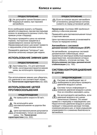ПРЕДОСТЕРЕЖЕНИЕ 
Колеса и шины 
Не допускайте трения боковин шин о 
бордюрный камень при парковке 
автомобиля. 
Если необходимо въехать на бордюр, 
делайте это медленно, причем при подъезде 
колеса по возможности должны стоять под 
прямым углом к бордюру. 
Регулярно проверяйте шины на наличие 
порезов, посторонних предметов и 
неравномерного износа протектора. 
Неравномерный износ шин может привести 
к нарушениям углов установки колес. 
Проверяйте давление холодных шин 
(включая запасное) каждые две недели. 
ИСПОЛЬЗОВАНИЕ ЗИМНИХ ШИН 
ПРЕДОСТЕРЕЖЕНИЕ 
Удостоверьтесь, что для крепления 
колёс, на которые монтируются зимние 
шины, вы используете подходящие 
гайки. 
При использовании зимних шин убедитесь, 
что давление в них соответствует норме. 
См. Технические характеристики (стр. 222). 
ИСПОЛЬЗОВАНИЕ ЦЕПЕЙ 
ПРОТИВОСКОЛЬЖЕНИЯ 
ПРЕДУПРЕЖДЕНИЯ 
Не превышайте скорости 50 км/ч. 
Не используйте цепи 
противоскольжения на дорогах без 
снега. 
Цепи противоскольжения допускается 
устанавливать только на указанные 
шины. См. Технические 
характеристики (стр. 222). 
ПРЕДОСТЕРЕЖЕНИЕ 
Если на колесах вашего автомобиля 
установлены декоративные колпаки, 
снимите их перед установкой цепей. 
Примечание: Система ABS продолжит 
работу в обычном режиме. 
Применяйте цепи противоскольжения только 
с коротким звеном. 
Цепи противоскольжения устанавливайте 
только на передние колёса. 
Автомобили с системой 
динамической стабилизации (ESP) 
На автомобилях, оснащенных системой 
динамической стабилизации, могут 
проявляться некоторые необычные ездовые 
характеристики, возникновения которых 
можно избежать, отключив систему. См. 
Использование системы динамической 
стабилизации (стр. 155). 
СИСТЕМА КОНТРОЛЯ ДАВЛЕНИЯ 
В ШИНАХ 
ПРЕДУПРЕЖДЕНИЯ 
Система на освобождает вас от 
необходимости регулярно проверять 
давление воздуха в шинах. 
Система только информирует о 
снижении давления воздуха в шинах. 
Она не способна накачивать шины. 
Не эксплуатируйте автомобиль, если 
давление воздуха в его шинах 
значительно снижено. Это может 
привести к перегреву и повреждению шин. 
Недостаточное давление воздуха в шинах 
приводит к повышению расхода топлива, 
снижению ресурса шин, а также ухудшению 
управляемости и снижению безопасности 
автомобиля. 
221 
 