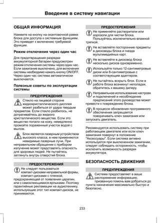 Введение в систему навигации 
ОБЩАЯ ИНФОРМАЦИЯ 
Нажмите на кнопку на окантовочной рамке 
блока для доступа к системным функциям. 
Это приведет к включению требуемой 
функции. 
Режим отключения через один час 
Для предотвращения разрядки 
аккумуляторной батареи предусмотрен 
режим отключения системы через один час. 
Если зажигание выключено, для включения 
системы необходимо нажать кнопку ON/OFF. 
Через один час система автоматически 
выключается. 
Полезные советы по эксплуатации 
системы 
ПРЕДУПРЕЖДЕНИЯ 
Стекло на лицевой стороне 
жидкокристаллического дисплея 
может разбиться от удара твердым 
предметом. Если стекло разбилось, не 
дотрагивайтесь до жидкого 
кристаллического вещества. Если это 
вещество попало на кожу, немедленно 
промойте пораженный участок водой с 
мылом. 
Блок является лазерным устройством 
высокого класса, в нем применяются 
невидимые лазерные лучи. При 
неправильном обращении с прибором 
излучение может представлять опасность 
для здоровья людей. Не пытайтесь 
заглянуть внутрь отверстий блока. 
ПРЕДОСТЕРЕЖЕНИЯ 
Не следует пользоваться 
компакт-дисками неправильной формы, 
компакт-дисками с пленкой, 
предохраняющей от появления царапин, 
или с самоклеющимися ярлыками. Поэтому 
гарантийные рекламации на аудиотехнику, 
использующие этот тип компакт-дисков, не 
принимаются. 
ПРЕДОСТЕРЕЖЕНИЯ 
Не применяйте растворители или 
аэрозоли для чистки блока. 
Пользуйтесь исключительно влажной 
тряпкой. 
Не вставляйте посторонние предметы 
в дисководы блока и гнезда 
мультимедийных карт. 
Не вставляйте в дисковод блока 
несколько дисков одновременно. 
Используйте только 12-сантиметровые 
диски или 8-сантиметровые с 
соответствующим адаптером. 
Не пытайтесь вскрыть блок. Если в 
работе блока возникнут неполадки, 
обратитесь к вашему дилеру. 
Неправильное использование настроек 
и подключений и несоблюдение 
предписаний этого руководства может 
привести к повреждению блока. 
В процессе обновления программного 
обеспечения запрещается 
поворачивать ключ зажигания или 
запускать двигатель. 
Рекомендуется использовать систему при 
работающем двигателе или если ключ 
зажигания повернут в положение 
Аксессуары. Если система активно 
используется при выключенном зажигании, 
следует соблюдать осторожность, чтобы 
исключить возможность разрядки 
аккумулятора. 
БЕЗОПАСНОСТЬ ДВИЖЕНИЯ 
ПРЕДУПРЕЖДЕНИЯ 
Система предоставляет в ваше 
распоряжение информацию, 
призванную помочь вам добраться до 
пункта назначения максимально быстро и 
безопасно. 
233 
 