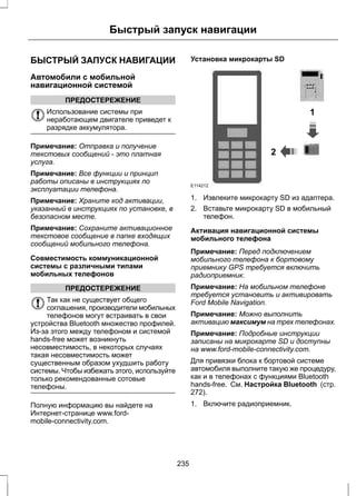 Быстрый запуск навигации 
БЫСТРЫЙ ЗАПУСК НАВИГАЦИИ 
Автомобили с мобильной 
навигационной системой 
ПРЕДОСТЕРЕЖЕНИЕ 
Использование системы при 
неработающем двигателе приведет к 
разрядке аккумулятора. 
Примечание: Отправка и получение 
текстовых сообщений - это платная 
услуга. 
Примечание: Все функции и принцип 
работы описаны в инструкциях по 
эксплуатации телефона. 
Примечание: Храните код активации, 
указанный в инструкциях по установке, в 
безопасном месте. 
Примечание: Сохраните активационное 
текстовое сообщение в папке входящих 
сообщений мобильного телефона. 
Совместимость коммуникационной 
системы с различными типами 
мобильных телефонов 
ПРЕДОСТЕРЕЖЕНИЕ 
Так как не существует общего 
соглашения, производители мобильных 
телефонов могут встраивать в свои 
устройства Bluetooth множество профилей. 
Из-за этого между телефоном и системой 
hands-free может возникнуть 
несовместимость, в некоторых случаях 
такая несовместимость может 
существенным образом ухудшить работу 
системы. Чтобы избежать этого, используйте 
только рекомендованные сотовые 
телефоны. 
Полную информацию вы найдете на 
Интернет-странице www.ford-mobile- 
connectivity.com. 
Установка микрокарты SD 
1 
2 
E114212 
1. Извлеките микрокарту SD из адаптера. 
2. Вставьте микрокарту SD в мобильный 
телефон. 
Активация навигационной системы 
мобильного телефона 
Примечание: Перед подключением 
мобильного телефона к бортовому 
приемнику GPS требуется включить 
радиоприемник. 
Примечание: На мобильном телефоне 
требуется установить и активировать 
Ford Mobile Navigation. 
Примечание: Можно выполнить 
активацию максимум на трех телефонах. 
Примечание: Подробные инструкции 
записаны на микрокарте SD и доступны 
на www.ford-mobile-connectivity.com. 
Для привязки блока к бортовой системе 
автомобиля выполните такую же процедуру, 
как и в телефонах с функциями Bluetooth 
hands-free. См. Настройка Bluetooth (стр. 
272). 
1. Включите радиоприемник. 
235 
 
