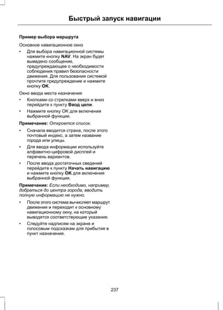 Быстрый запуск навигации 
Пример выбора маршрута 
Основное навигационное окно 
• Для выбора навигационной системы 
нажмите кнопку NAV. На экран будет 
выведено сообщение, 
предупреждающее о необходимости 
соблюдения правил безопасности 
движения. Для пользования системой 
прочтите предупреждение и нажмите 
кнопку OK. 
Окно ввода места назначения 
• Кнопками со стрелками вверх и вниз 
перейдите к пункту Ввод цели. 
• Нажмите кнопку OK для включения 
выбранной функции. 
Примечание: Откроется список. 
• Сначала вводится страна, после этого 
почтовый индекс, а затем название 
города или улицы. 
• Для ввода информации используйте 
алфавитно-цифровой дисплей и 
перечень вариантов. 
• После ввода достаточных сведений 
перейдите к пункту Начать навигацию 
и нажмите кнопку OK для включения 
выбранной функции. 
Примечание: Если необходимо, например, 
добраться до центра города, вводить 
полную информацию не нужно. 
• После этого система вычисляет маршрут 
движения и переходит к основному 
навигационному окну, на который 
выводятся соответствующие указания. 
• Следуйте надписям на экране и 
голосовым подсказкам для прибытия в 
пункт назначения. 
237 
 