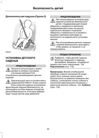 Безопасность детей 
Дополнительная подушка (Группа 3) 
E68924 
УСТАНОВКА ДЕТСКОГО 
СИДЕНЬЯ 
ПРЕДУПРЕЖДЕНИЯ 
Получите консультацию у своего 
дилера по вопросу последних 
уточнений компании Ford 
относительно рекомендуемых детских 
сидений. 
Оригинальный текст в соответствии с 
правилом ECE R94.01: Очень опасно! 
Если напротив сиденья установлена 
фронтальная подушка безопасности, не 
используйте на этом сиденье устройства 
детской безопасности, в которых ребенок 
сидит лицом против хода движения! 
ПРЕДУПРЕЖДЕНИЯ 
При использовании на втором ряду 
сидений устройства безопасности 
детей с поддерживающей опорой 
убедитесь в надежности крепления 
поддерживающей опоры на крышке 
подпольного вещевого отделения. 
Убедитесь в правильности установки в 
вещевом отделении прокладки из 
пенопласта и в правильности установки 
крышки. 
При использовании детского сиденья 
с ремнем безопасности проследите, 
чтобы ремень не провисал и не 
перекручивался. 
ПРЕДОСТЕРЕЖЕНИЕ 
Требуется, чтобы детское сиденье 
вплотную примыкало к сиденью 
автомобиля. Возможно, потребуется 
поднять или снять подголовник. См. 
Подголовники (стр. 119). 
Примечание: Всегда отодвигайте 
переднее сиденье пассажира до упора 
назад. Если поясную часть ремня 
безопасности не удается затянуть без 
слабины, установите спинку сиденья в 
полностью вертикальное положение и 
увеличьте высоту сиденья. См. Сиденья 
(стр. 118). 
22 
 