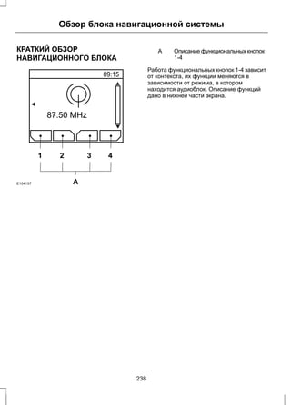 Обзор блока навигационной системы 
КРАТКИЙ ОБЗОР 
НАВИГАЦИОННОГО БЛОКА 
1 2 3 4 
E104157 A 
Описание функциональных кнопок 
1-4 
A 
Работа функциональных кнопок 1-4 зависит 
от контекста, их функции меняются в 
зависимости от режима, в котором 
находится аудиоблок. Описание функций 
дано в нижней части экрана. 
238 
 