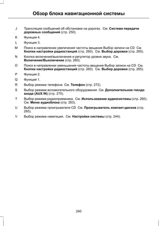 Обзор блока навигационной системы 
Трансляция сообщений об обстановке на дорогах. См. Система передачи 
дорожных сообщений (стр. 250). 
J 
K Функция 4. 
L Функция 3. 
Поиск в направлении увеличения частоты вещания Выбор записи на CD См. 
Кнопки настройки радиостанций (стр. 260). См. Выбор дорожки (стр. 265). 
M 
Кнопка включения/выключения и регулятор уровня звука. См. 
Включение/Выключение (стр. 260). 
N 
Поиск в направлении уменьшения частоты вещания Выбор записи на CD См. 
Кнопки настройки радиостанций (стр. 260). См. Выбор дорожки (стр. 265). 
O 
P Функция 2. 
Q Функция 1. 
R Выбор режима телефона См. Телефон (стр. 272). 
Выбор режима вспомогательного оборудования См. Дополнительное гнездо 
входа (AUX IN) (стр. 270). 
S 
Выбор режима радиоприемника. См. Использование аудиосистемы (стр. 260). 
См. Меню аудиоблока (стр. 263). 
T 
Выбор режима проигрывателя CD См. Проигрыватель компакт-дисков (стр. 
265). 
U 
V Выбор режима навигации. См. Настройки системы (стр. 244). 
240 
 