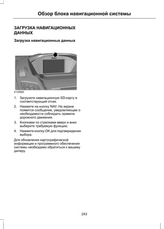 Обзор блока навигационной системы 
ЗАГРУЗКА НАВИГАЦИОННЫХ 
ДАННЫХ 
Загрузка навигационных данных 
E129900 
1. Загрузите навигационную SD-карту в 
соответствующий отсек. 
2. Нажмите на кнопку NAV. На экране 
появится сообщение, уведомляющее о 
необходимости соблюдать правила 
дорожного движения. 
3. Кнопками со стрелками вверх и вниз 
выберите требуемую функцию. 
4. Нажмите кнопку OK для подтверждения 
выбора. 
Для обновления картографической 
информации и программного обеспечения 
системы необходимо обратиться к вашему 
дилеру. 
243 
 