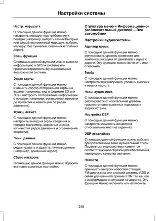 Настройки системы 
Настр. маршрута 
С помощью данной функции можно 
настроить маршрут под требования к 
поездке (например, выбрать самый быстрый 
или самый экономичный маршрут, выбрать 
маршрут без туннелей, сезонных и платных 
дорог). 
Спец. функции 
С помощью данной функции можно вывести 
информацию о GPS и системе или 
продемонстрировать функциональные 
возможности системы. 
Экран карты 
С помощью данной функции можно 
изменить способ отображения карты на 
экране (например, вид в формате 2D или 
3D) и настроить отображение информации 
о поездке (например, оставшегося времени 
до прибытия и навигацию по рядам 
движения). 
Функц. ассист. 
С помощью данной функции можно 
настроить вывод на экран сведений о 
поездке (например, дорожных знаков, 
количества рядов движения и ограничений 
скорости). 
Личн. данные 
С помощью данной функции можно 
редактировать и удалять личные данные 
(например, домашний адрес). 
Сброс настроек 
С помощью данной функции можно сбросить 
все навигационные настройки. 
Структура меню – Информационно- 
развлекательный дисплей – Все 
автомобили 
Настройки аудиосистемы 
Адаптор громк. 
С помощью данной функции можно 
регулировать уровень громкости для 
компенсации шума от двигателя и шума с 
дороги. Эту функцию можно включить или 
отключить. 
Тембр 
С помощью данной функции можно 
настроить звук (например, уровень высоких 
и низких частот). 
Нави. аудио микс. 
С помощью данной функции можно 
регулировать относительный уровень 
громкости навигационных подсказок и 
аудиосистемы. 
Настройка DSP 
С помощью данной функции можно 
настроить мощность динамиков 
относительно мест на сидениях. 
DSP-эквалайзер 
С помощью данной функции можно выбрать 
предпочитаемый вами музыкальный стиль. 
Параметры аудиосистемы изменятся 
соответствующим образом для обеспечения 
наилучшего качества звучания. 
Новости 
С помощью данной функции можно 
принимать выпуски новостей станций 
FM-диапазона или станций системы RDS и 
сетей улучшенного приема EON так же, как 
и информацию о ситуации на дорогах. Эту 
функцию можно включить или отключить. 
245 
 