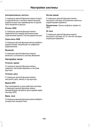 Настройки системы 
Альтернативные частоты 
С помощью данной функции можно искать 
и подключаться к сигналу самой мощной 
радиостанции при перемещении из одной 
зоны вещания в другую. 
Регион. RDS 
С помощью данной функции можно 
переключиться между региональными 
отделениями одной и той же радиостанции. 
Серв.связь DAB 
С помощью данной функции можно выбрать 
радиостанции, вещающие на цифровых 
радиоканалах. 
Bluetooth 
С помощью данной функции можно 
включить и отключить систему Bluetooth. 
Настройка часов 
Установ. время 
С помощью данной функции можно 
изменить настройки времени в системе 
вручную. 
Установ. дату 
С помощью данной функции можно 
настроить дату, месяц и год вручную. 
Время GPS 
При нахождении в зоне действия системы 
с помощью данной функции можно 
автоматически настроить дату и время через 
систему GPS. 
Врем. зона 
С помощью данной функции можно выбрать 
конкретный часовой пояс. 
Летнее время 
С помощью данной функции можно 
настроить систему на внесение сезонных 
корректировок времени. 
Примечание: Нужно выбрать время по 
GPS. 
24 часа 
С помощью данной функции можно 
настроить систему на 12- или 24-часовую 
индикацию времени. 
246 
 